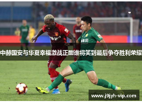 中赫国安与华夏幸福激战正酣谁将笑到最后争夺胜利荣耀